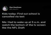 Dan Kaufman @D_Kauf11 Kids today: Find out school is cancelled via text Me: Had to wake up at 5 a.m. and watch the bottom of the tv screen like the NFL Draft