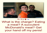 1/1/6 What is the charge? Eating a meal? A succulent McDonald's meal? Get your hand off my penis!