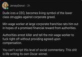 Jersey Donut ⚫ 2h Dude ices a CEO, becomes living symbol of the lower class struggles against corporate greed. Min wage worker at large corporate franchise rats him out in hopes of a promised financial reward from authorities. Authorities arrest killer and tell the min wage worker to f--- right off without providing agreed upon compensation. You can't script this level of social commentary. This s--- is life writing its own Oscar winner.