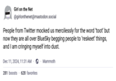 Girl on the Net @girlonthenet@mastodon.social People from Twitter mocked us mercilessly for the word 'toot' but now they are all over BlueSky begging people to 'reskeet' things, and I am cringing myself into dust. Dec 11, 2024, 11:31 AM ⚫ Mammoth 281 boosts 628 favorites