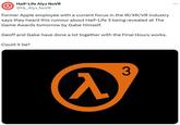 Half-Life Alyx NoVR @HL_Alyx_NOVR Former Apple employee with a current focus in the IR/XR/VR industry says they heard this rumour about Half-Life 3 being revealed at The Game Awards tomorrow by Gabe himself. Geoff and Gabe have done a lot together with the Final Hours works. Could it be? 入 3