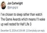 Jon Cartwright @jon.gvg.io I've chosen to sleep rather than watch The Game Awards which means I'll wake up well rested for Half Life 3 December 12, 2024 at 3:34 AM Everybody can reply