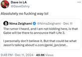 Dave in LA @DaveOshry Absolutely no f------ way lol Nima Zeighami @NimaZeighami · Dec 11 The rumor I heard, and I am not kidding here, is that Gabe will be there to announce Half-Life 3. I personally don't believe it. But that could be what Jason's talking about! x.com/genki_jpn/stat... 9:48 PM Dec 11, 2024 40.9K Views ...