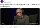luigi mangione? the computer scientist i spent all of december 4th, 2024 with? nick @unionnick luigi mangione? the computer scientist i spent all of december 4th, 2024 with? 6:38 PM Dec 10, 2024 25.9K Views COCO TEAM PODCASTS