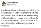 Marlo the Hutt @YesYoureR Imagine explaining to Benjamin Franklin that the hawk tuah girl ran a fraudulent crypto scheme but nobody cared because they were too busy talking about the s dude who murdered the CEO of an insurance company that used Al to auto-deny claims and then escaped on a bikeshare