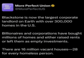 MORE PERFECT UNION More Perfect Union ⭑ @MorePerfectUS Blackstone is now the largest corporate landlord on Earth with over 300,000 homes in the U.S. Billionaires and corporations have bought millions of homes and either raised rents or left them as empty investments. There are 16 million vacant houses-28 for every homeless person.