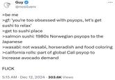 Guy @nosilverv >be me >gf: 'you're too obsessed with psyops, let's get sushi to relax' >get to sushi place >salmon sushi: 1980s Norwegian psyops to the Japanese 8 >wasabi: not wasabi, horseradish and food coloring >california rolls: part of global Cali psyop to increase avocado demand F--- • 5:15 AM Dec 12, 2024 303.6K Views •
