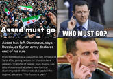 Assad must go WHO MUST GO? Assad has left Damascus, says Russia, as Syrian army declares end of his rule President Bashar al Assad has left office and Syria after giving orders for there to be a peaceful transfer of power, says Russia - as Abu Mohammed al Jolani, who led the stunning rebel offensive that toppled the regime, declares: "The future is ours."