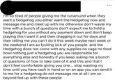 ... I'm so tired of people giving me the runaround when they want a hedgehog you either want the Hedgehog now and message me and meet up with me otherwise don't waste my time with a bunch of questions don't expect me to hold a hedgehog for you without any payment down and don't keep playing this I want it and then dragging it out for days and then telling me you can't do it this week maybe next week or the weekend I am so fycking sick of you people and the Hedgehog does not come with any supplies no cage no food bowl nothing just a hedgehog you are responsible for everything else and honestly if you keep asking me a bunch of questions of how to take care of it and this and that I don't feel comfortable giving you one... stop wasting my time until you have cash in hand or on an app you can send it to me for a hedgehog do not message me at all I am so beyond fed up with these people