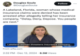 Douglas Soule @DouglasSoule Follow ... A Lakeland, Florida, woman whose medical insurance claims were denied has been arrested after allegedly telling her insurance company, "Delay, Deny, Depose. You people are next." Lakeland woman threatens insurance company... From wfla.com 2:32 PM Dec 12, 2024 8.5M Views . Wild com