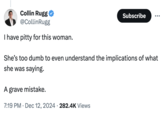 Collin Rugg⭑ @CollinRugg I have pitty for this woman. Subscribe She's too dumb to even understand the implications of what she was saying. A grave mistake. • 7:19 PM Dec 12, 2024 282.4K Views •