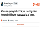 Showerthoughts Posted by BoxMorton . + Join reddit When life gives you lemons, you can only make lemonade if life also gives you a lot of sugar. 2.1K upvotes Comment ②Copy link View 130 comments