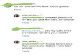 oh Go on. Bite off his face. Good goose. Reply una_verse __ 1h She/her pronouns for the girl and the cats. Of course. Reply ...1h @una_verse_yes my cats and I are female. What's your point? Reply una_verse __ 1h Trump haters love their pronouns. Makes them feel special Reply