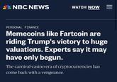 NBC NEWS WATCH NOW PERSONAL FINANCE Memecoins like Fartcoin are riding Trump's victory to huge valuations. Experts say it may have only begun. The carnival-casino era of cryptocurrencies has come back with a vengeance.