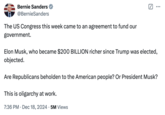 Bernie Sanders @Bernie Sanders The US Congress this week came to an agreement to fund our government. ☑ Elon Musk, who became $200 BILLION richer since Trump was elected, objected. Are Republicans beholden to the American people? Or President Musk? This is oligarchy at work. • 7:36 PM Dec 18, 2024 5M Views •