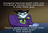 Imagine having beef with me. I'm just a funny little jokester. A silly little guy. You're gonna have beef with a silly little guy? For shame.
