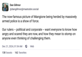 Dan Gillmor @dangillmor@mastodon.social The now-famous picture of Mangione being herded by massively armed police is a show of force. Our rulers -- political and corporate -- want everyone to know how angry and scared they are now, and how they mean to stomp on anyone even thinking of challenging them. Dec 21, 2024, 01:54 AM · 138 boosts 162 favorites . Web
