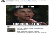 A meme about Nick Fuentes saying, "I'm Mexican," in "released body cam footage":https://knowyourmeme.com/memes/mexican-nick-fuentes-body-cam-footage using the "Bro You're F------ Latinx" meme.