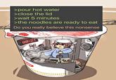 >pour hot water >close the lid >wait 5 minutes >the noodles are ready to eat Do you really believe this nonsense AJL 00:21