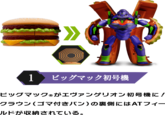 1 ビッグマック初号機 ビッグマック ® がエヴァンゲリオン初号機に! クラウン(ゴマ付きパン)の裏側にはATフィー ルドが収納されている。