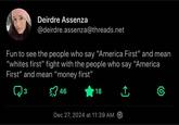 Deirdre Assenza @deirdre.assenza@threads.net Fun to see the people who say "America First" and mean "whites first" fight with the people who say "America First" and mean "money first" 3 46 18 ↑ Dec 27, 2024 at 11:39 AM