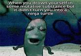 When you drown yourself in some mutative substance but it didn't turn you into a ninja turtle