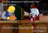 Sir, the potassium benzoate has been stolen. AK There'll be no toppings then, I'll curse the frogurt,