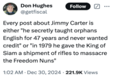 A meme about the death of former "U.S.":https://knowyourmeme.com/memes/cultures/united-states-of-america President Jimmy Carter that's a "tweet":https://knowyourmeme.com/memes/sites/twitter-x reading, 'Every post about Jimmy Carter is either "he secretly taught orphans English for 47 years and never wanted credit' or 'in 1979 he gave the King of Siam a shipment of rifles to massacre the Freedom Nuns.'"