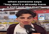 when someone says "hey, don't u already have a shirt just like that?"