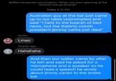 C Griffin named the conversation "When you start yearning at the function and go biracial". Griffin Lmao Today 4:37 PM Australian guy at the bar just came up to our table unprompted and said "i hate to the bearah of bed news, but the thehrty nointh president jemmy cahta just died" Charlie Ape Hahahaha And then our waiter came by after he left and said he asked for a microphone and a speaker so he could read a speech he wrote about jimmy carter to the entire bar
