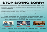 STOP SAYING SORRY • People were never designed to dwell on the negative repercussions of their actions • Millennia of sinning yet no real world reason to apologise beyond bumping into someone in the street • Wanted to exude remorse anyway for a laugh? We had a tool for that, it was called moving the f--- on with your life and doing better ⚫"I really shouldn't have taken that man's life, I can't be sorry enough" "If I could rewind time, I so would because I understand how you feel" -statements dreamed up by the utterly deranged. Look at what people with compassion and empathy have been demanding your respect for all this time, with all the societal armour we built for them (These are REAL situations engineered by REAL people who feel slighted): I'm sorry I hurt your feelings. RACISM Wikihow? As in, there's STEPS to this? You can make your a-po-lo-chee look pretty? News to me You can't even do it over the internet anymore. ???????? ???????? ?????????????? ??????? "Hello, I would like you tell me you are sorry please" Dear God, they have played us for absolute fools