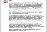 An announcement from a pediatrician Mike In my practice you will vaccinate and you will vaccinate on time. You will not get your own "spaced-out" schedule that increases your child's risk of illness or adverse event. I will not have measles-shedding children sitting in my waiting room. I will answer all your questions about vaccine and present you with facts, but if you will not vaccinate then you will leave my practice. I will file a CPS report (not that they will do anything) for medical neglect, too. I have patients who are premature infants with weak lungs and hearts. I have kids with complex congenital heart disease. I have kids who are on chemotherapy for acute lymphoblastic leukemia who cannot get all of their vaccines. In short, I have patients who have true special needs and true health issues who could suffer severe injury or death because of your magical belief that your kid is somehow more special than other children and that what's good for other children is not good for yours. This pediatrician is not putting up with it. Never have, never will.