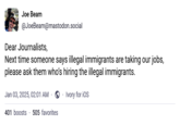 Joe Beam @JoeBeam@mastodon.social Dear Journalists, Next time someone says illegal immigrants are taking our jobs, please ask them who's hiring the illegal immigrants. Jan 03, 2025, 02:01 AM Ivory for iOS 401 boosts 505 favorites