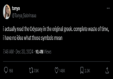 tanya @Tanya Sabrinaaa i actually read the Odyssey in the original greek. complete waste of time, i have no idea what those symbols mean 7:46 AM · Dec 30, 2024 -10.4M Views 168 t7.9K 148K 2.3K <]