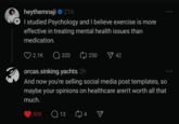 heythemnaji 21h + I studied Psychology and I believe exercise is more effective in treating mental health issues than medication. 2.1K Q320 250 42 orcas.sinking.yachts 2h And now you're selling social media post templates, so maybe your opinions on healthcare aren't worth all that much. 509 Q13 4 ☑