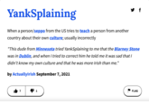 YankSplaining When a person/seppo from the US tries to teach a person from another country about their own culture; usually incorrectly "This dude from Minnesota tried YankSplaining to me that the Blarney Stone was in Dublin, and when I tried to correct him he told me it was sad that I didn't know my own culture and that he was more Irish than me." by ActuallyIrish September 7, 2021 f 1 FLAG