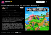Dexerto @Dexerto Subscribe Creator of Minecraft, notch, has announced "Minecraft 2” notch @notch I basically announced minecraft 2. Follow I thought that maybe people ACTUALLY do want me to make another game that's super similar to the first one, and I'm loving working on games again. I don't super duper care exactly which game I make first (or even if I make more), but I do know I'm making one, so I figured I'd absolutely be willing to give it an honest shot in the form of a spiritual successor to minecraft and put up a poll about it. My intentions are to be clear and honest about it, saying that spiritual successors are usually kind of... you know... washed up. Tragic. The things I'm fearing my next game is going to be anyway and try to push myself to avoid. So why not do the thing that people DO want and are willing to give me, somehow, even MORE cash for. MINECRAFT 2:29 AM - Jan 4, 2025 -17.6M Views