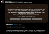 Shycat64 @shycat6444 - Jan 4 Minecraft 2 when you use a skin that isnt white Account permanently banned We recently received a report for bad behavior by your account. Our Moderators have now reviewed your case and identified that it goes against the Minecraft Community Standards. Your account is permanently banned, which means you can't play online or join Realns. Learn more about your case at the following link. https://aka.ms/nc.javanoderation Open in Browser Copy to Clipboard Acknowledge notch @notch - Jan 3 Replying to @JohnnyS89206078 I basically announced minecraft 2. I thought that maybe people ACTUALLY do want me to make another game that's super similar to the first one, and I'm loving working on ...