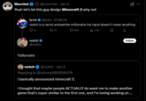 Morchel @morchel - Jan 4 Yeah let's let this guy design Minecraft 2 why not brint @brint 27.08.24 notch is a racist antisemite millionaire his input doesn't mean anything 057 18 660 113K notch @notch *billionaire notch @notch - Jan 3 Replying to @Johnny$89206078 I basically announced minecraft 2. Follow I thought that maybe people ACTUALLY do want me to make another game that's super similar to the first one, and I'm loving working on ...