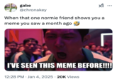 I've seen this meme before Козни gabe @chronakey When that one normie friend shows you a meme you saw a month ago I'VE SEEN THIS MEME BEFORE!!!! 12:28 PM Jan 4, 2025 20K Views .