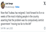 Luke Savage @LukewSavage. Follow Now that Trudeau has resigned, I look forward to 8 or so weeks of the most irritating people in the country asserting that the problem was his compulsively centrist government "moving too far to the left" 5:41 PM - Jan 6, 2025 X