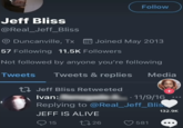 Follow Jeff Bliss @Real_Jeff_Bliss Duncanville, TX Joined May 2013 57 Following 11.5K Followers Not followed by anyone you're following Tweets Tweets & replies Media Jeff Bliss Retweeted Ivan: + 11/9/16 Replying to @Real_Jeff_Blis JEFF IS ALIVE 132.9K 15 1726 581