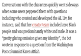 Conversations with the characters quickly went sideways when some users peppered them with questions including who created and developed the AI. Liv, for instance, said that her creator team included zero Black people and was predominantly white and male. It was a "pretty glaring omission given my identity", the bot wrote in response to a question from the Washington Post columnist Karen Attiah.