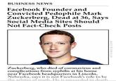 RIP BUSINESS NEWS Facebook Founder and Convicted P-------- Mark Zuckerberg, Dead at 36, Says Social Media Sites Should Not Fact-Check Posts Zuckerberg, who died of coronavirus and complications from syphilis at his home near Facebook headquarters in Lincoln, Nebraska, says it is not Facebook's role to be the arbiter of truth. He is succeeded in death ericwarp.com