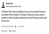 Randahl Fink @randahl@mastodon.social If Vladimir Putin was controlling Trump, and he wanted Trump to normalize Putin's invasion of Ukraine, ordering Trump to say he wanted to annex Canada, Greenland, and the Panama canal would do the trick. Jan 09, 2025, 04:16 AM 217 boosts 304 favorites Ivory for iOS