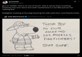 grumweld @thegrumweld XI guy on twitter: this is so out of touch. this is worse than anything anybody has ever done and seth macfarlane is a terrible person for making this firefighter looking at the dog drawing his wife sent him: cool thanks brian Seth MacFarlane @Seth MacFarlane. Jan 8 9:32 PM ⚫ Jan 8, 2025 2.2M Views THANK YOU TO OUR AMAZING LOS ANGELES FIREFIGHTERS! STAY SAFE