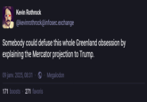Kevin Rothrock @kevinrothrock@infosec.exchange Somebody could defuse this whole Greenland obsession by explaining the Mercator projection to Trump. 09 janv. 2025, 08:31. 171 boosts 271 favoris Megalodon