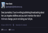 Peter Gleick @petergleick@fediscience.org Dear journalists, if you're writing/publishing/broadcasting about the Los Angeles wildfires and you don't mention the role of #climate change, you're not doing your full job. 09 janv. 2025, 07:45 379 boosts 439 favoris Mastodon for Android