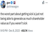 gon ✔ 99 @chinesegon the worst part about getting sick is just not being able to generate as much shareholder value as if you weren't sick 9:10 PM Dec 8, 2023 452.7K Views