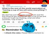 Х r/ask Q 20 u/Dying Purple Orchid 3h Join What is the rest of the world equivalent of "having a cup of tea will solve everything"? Open My dad has just had knee surgery (uk) and the first thing he got afterwards was a cup of tea and a biscuit. It got me thinking, what are other countries "cup of tea"? 338 ☐☐ 204 AutoModerator MO Reminder fo s 1. Check the rules: Please take a moment to D